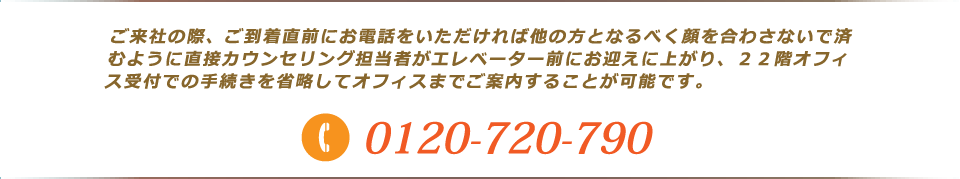 ご来社の際、ご到着直前にお電話をいただければ他の方となるべく顔を合わさないで済むように直接カウンセリング担当者がエレベーター前にお迎えに上がり、２２階オフィス受付での手続きを省略してオフィスまでご案内することが可能です。
