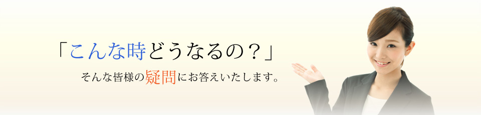 「こんな時どうなるの?」そんな皆様の疑問にお答えいたします。